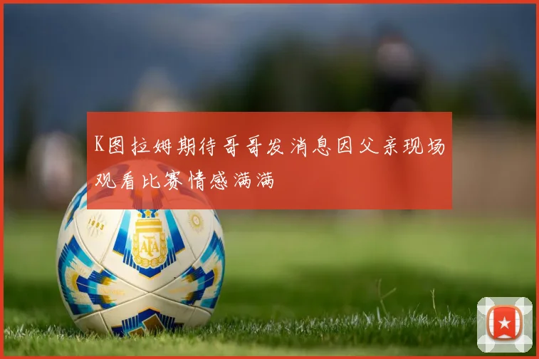 K图拉姆期待哥哥发消息因父亲现场观看比赛情感满满
