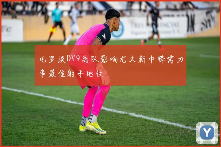 毛罗谈DV9离队影响尤文新中锋需力争最佳射手地位