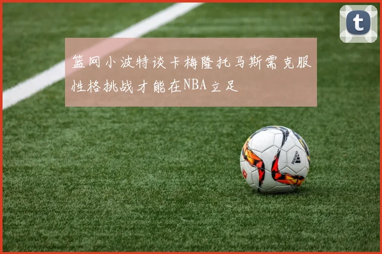 篮网小波特谈卡梅隆托马斯需克服性格挑战才能在NBA立足