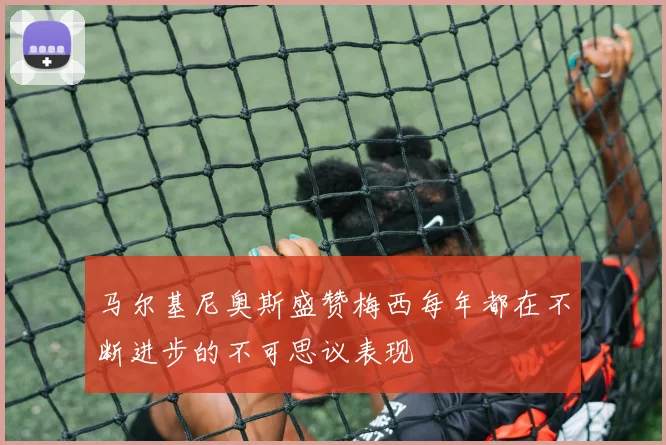 马尔基尼奥斯盛赞梅西每年都在不断进步的不可思议表现