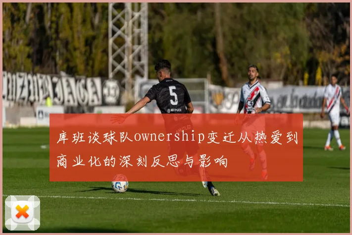 库班谈球队ownership变迁从热爱到商业化的深刻反思与影响