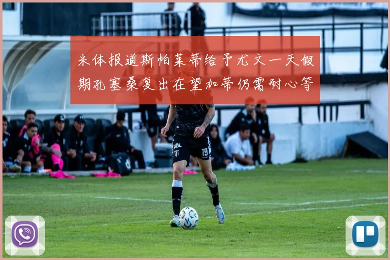 米体报道斯帕莱蒂给予尤文一天假期孔塞桑复出在望加蒂仍需耐心等待