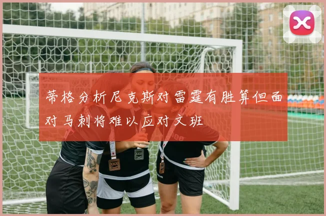 蒂格分析尼克斯对雷霆有胜算但面对马刺将难以应对文班