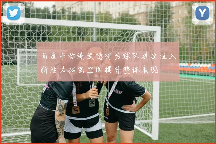 乌度卡称谢泼德将为球队进攻注入新活力拓宽空间提升整体表现