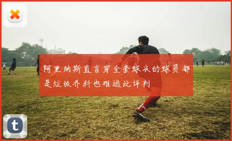 阿里纳斯直言穿全套球衣的球员都是垃圾乔科也难逃此评判