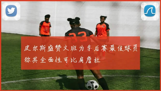 皮尔斯盛赞文班为季后赛最佳球员称其全面性可比肩詹杜