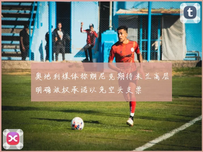 奥地利媒体称朗尼克期待米兰高层明确放权承诺以免空头支票