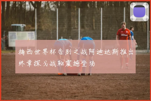 梅西世界杯告别之战阿迪达斯推出终章探戈战靴震撼登场