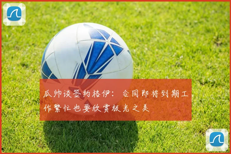瓜帅谈签约格伊：合同即将到期工作繁忙也要欣赏极光之美