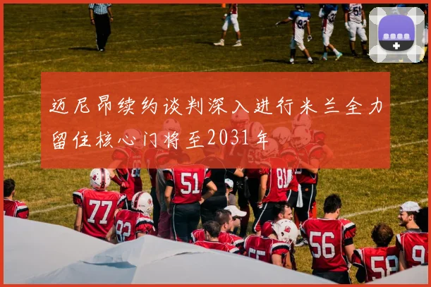 迈尼昂续约谈判深入进行米兰全力留住核心门将至2031年