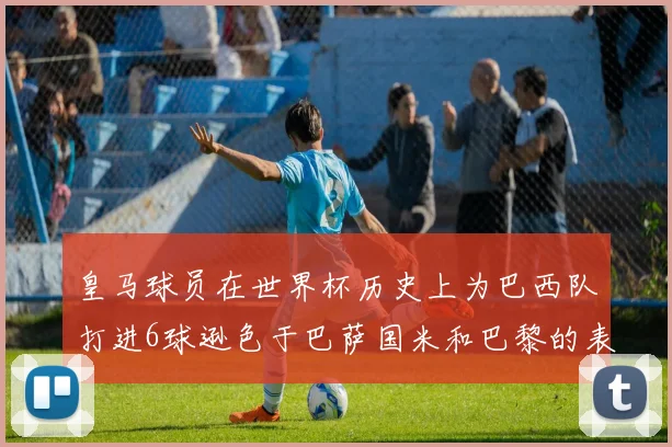 皇马球员在世界杯历史上为巴西队打进6球逊色于巴萨国米和巴黎的表现
